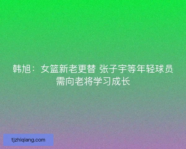韩旭：女篮新老更替 张子宇等年轻球员需向老将学习成长
