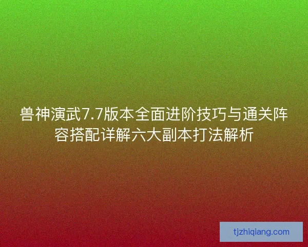 兽神演武7.7版本全面进阶技巧与通关阵容搭配详解六大副本打法解析