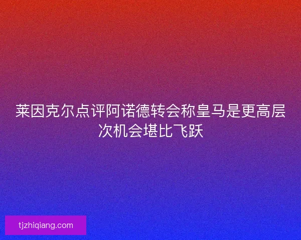 莱因克尔点评阿诺德转会称皇马是更高层次机会堪比飞跃