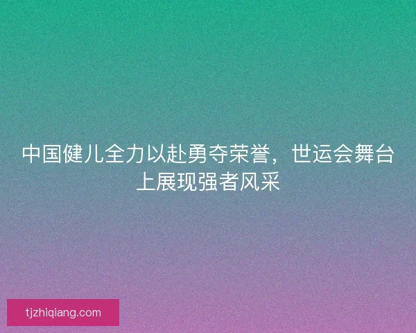 中国健儿全力以赴勇夺荣誉，世运会舞台上展现强者风采