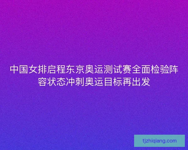 中国女排启程东京奥运测试赛全面检验阵容状态冲刺奥运目标再出发