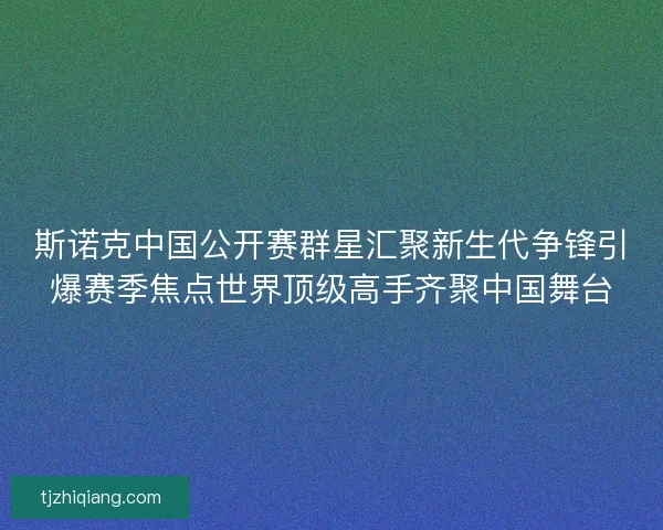 斯诺克中国公开赛群星汇聚新生代争锋引爆赛季焦点世界顶级高手齐聚中国舞台
