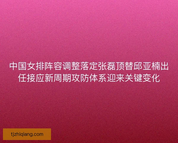 中国女排阵容调整落定张磊顶替邱亚楠出任接应新周期攻防体系迎来关键变化