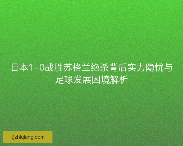 日本1-0战胜苏格兰绝杀背后实力隐忧与足球发展困境解析