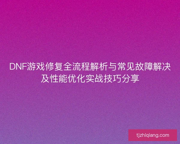 DNF游戏修复全流程解析与常见故障解决及性能优化实战技巧分享