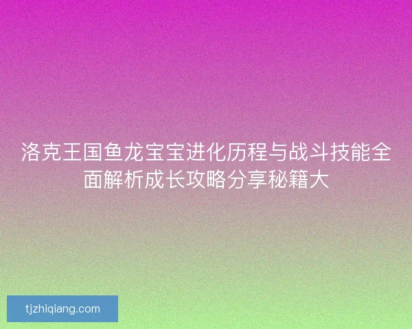 洛克王国鱼龙宝宝进化历程与战斗技能全面解析成长攻略分享秘籍大