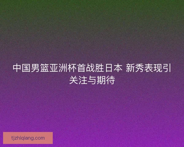 中国男篮亚洲杯首战胜日本 新秀表现引关注与期待