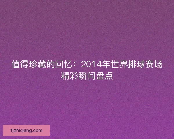 值得珍藏的回忆：2014年世界排球赛场精彩瞬间盘点
