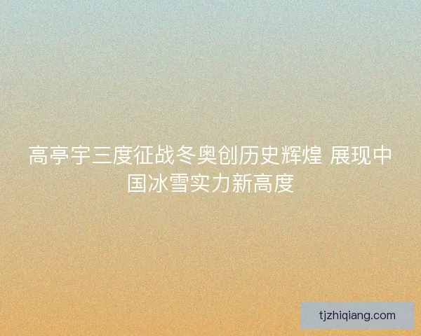 高亭宇三度征战冬奥创历史辉煌 展现中国冰雪实力新高度