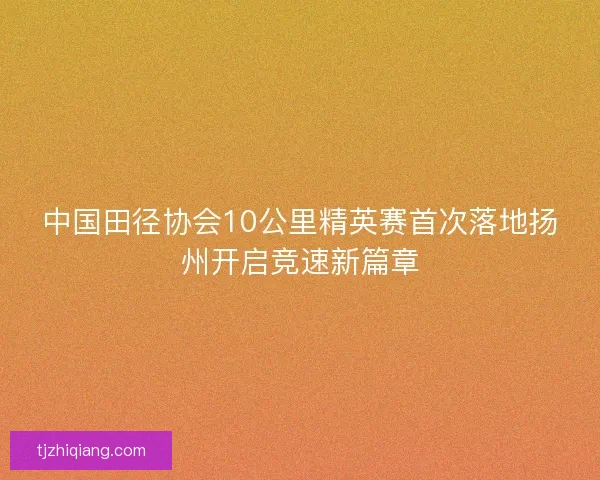 中国田径协会10公里精英赛首次落地扬州开启竞速新篇章