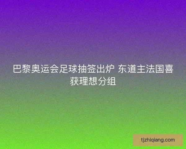 巴黎奥运会足球抽签出炉 东道主法国喜获理想分组