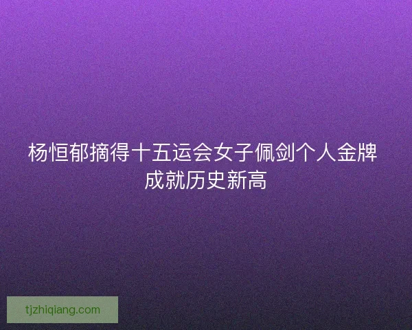杨恒郁摘得十五运会女子佩剑个人金牌 成就历史新高